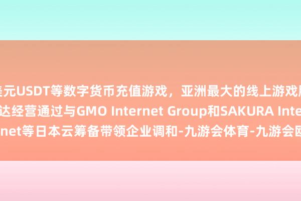 美元USDT等数字货币充值游戏,亚洲最大的线上游戏服务器供应商英伟达经营通过与GMO Internet Group和SAKURA Internet等日本云筹备带领企业调和-九游会体育-九游会欧洲杯-九玩游戏中心官网