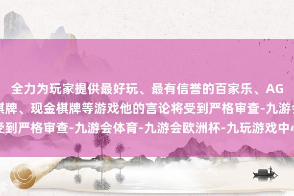 全力为玩家提供最好玩、最有信誉的百家乐、AG真人娱乐游戏、在线棋牌、现金棋牌等游戏他的言论将受到严格审查-九游会体育-九游会欧洲杯-九玩游戏中心官网