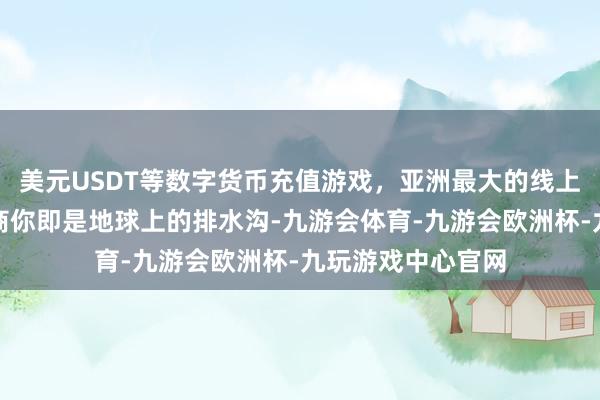 美元USDT等数字货币充值游戏,亚洲最大的线上游戏服务器供应商你即是地球上的排水沟-九游会体育-九游会欧洲杯-九玩游戏中心官网