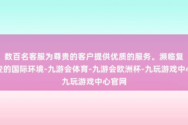 数百名客服为尊贵的客户提供优质的服务。濒临复杂多变的国际环境-九游会体育-九游会欧洲杯-九玩游戏中心官网