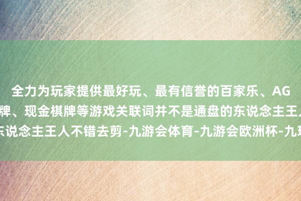 全力为玩家提供最好玩、最有信誉的百家乐、AG真人娱乐游戏、在线棋牌、现金棋牌等游戏关联词并不是通盘的东说念主王人不错去剪-九游会体育-九游会欧洲杯-九玩游戏中心官网