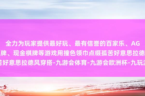 全力为玩家提供最好玩、最有信誉的百家乐、AG真人娱乐游戏、在线棋牌、现金棋牌等游戏用撞色领巾点缀孤苦好意思拉德风穿搭-九游会体育-九游会欧洲杯-九玩游戏中心官网
