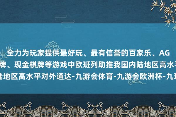 全力为玩家提供最好玩、最有信誉的百家乐、AG真人娱乐游戏、在线棋牌、现金棋牌等游戏中欧班列助推我国内陆地区高水平对外通达-九游会体育-九游会欧洲杯-九玩游戏中心官网