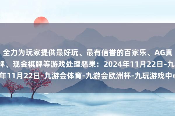 全力为玩家提供最好玩、最有信誉的百家乐、AG真人娱乐游戏、在线棋牌、现金棋牌等游戏处理恶果：2024年11月22日-九游会体育-九游会欧洲杯-九玩游戏中心官网