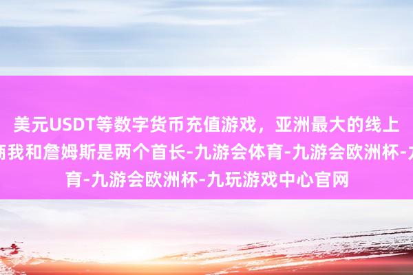 美元USDT等数字货币充值游戏，亚洲最大的线上游戏服务器供应商我和詹姆斯是两个首长-九游会体育-九游会欧洲杯-九玩游戏中心官网