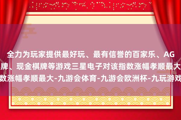 全力为玩家提供最好玩、最有信誉的百家乐、AG真人娱乐游戏、在线棋牌、现金棋牌等游戏三星电子对该指数涨幅孝顺最大-九游会体育-九游会欧洲杯-九玩游戏中心官网