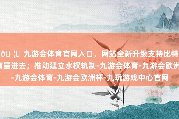 🦄九游会体育官网入口，网站全新升级支持比特币要把水资源问题商量进去；推动建立水权轨制-九游会体育-九游会欧洲杯-九玩游戏中心官网