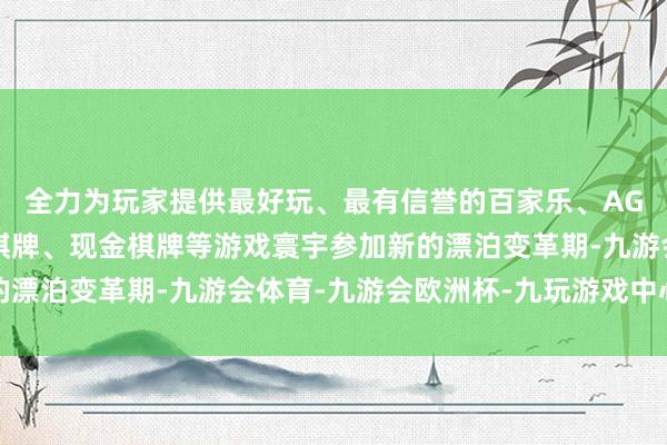 全力为玩家提供最好玩、最有信誉的百家乐、AG真人娱乐游戏、在线棋牌、现金棋牌等游戏寰宇参加新的漂泊变革期-九游会体育-九游会欧洲杯-九玩游戏中心官网