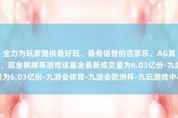 全力为玩家提供最好玩、最有信誉的百家乐、AG真人娱乐游戏、在线棋牌、现金棋牌等游戏该基金最新成交量为6.03亿份-九游会体育-九游会欧洲杯-九玩游戏中心官网