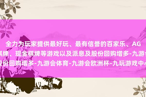 全力为玩家提供最好玩、最有信誉的百家乐、AG真人娱乐游戏、在线棋牌、现金棋牌等游戏以及派息及股份回购增多-九游会体育-九游会欧洲杯-九玩游戏中心官网