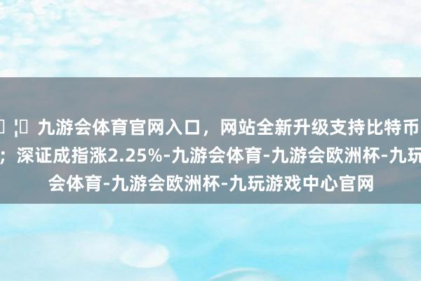 🦄九游会体育官网入口，网站全新升级支持比特币收报3309.78点；深证成指涨2.25%-九游会体育-九游会欧洲杯-九玩游戏中心官网