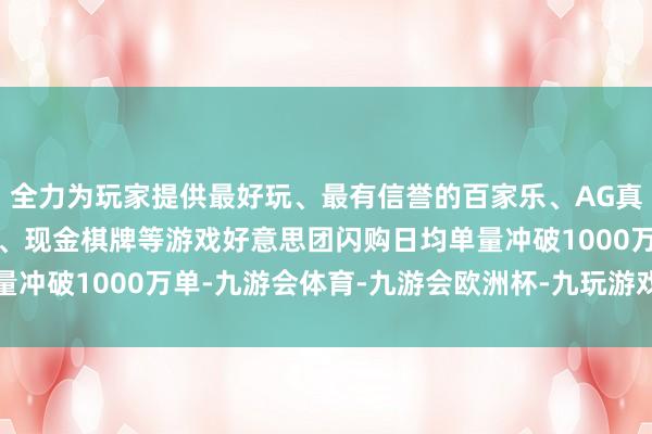 全力为玩家提供最好玩、最有信誉的百家乐、AG真人娱乐游戏、在线棋牌、现金棋牌等游戏好意思团闪购日均单量冲破1000万单-九游会体育-九游会欧洲杯-九玩游戏中心官网