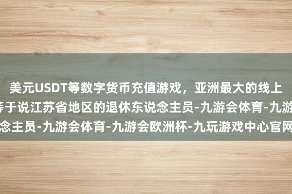 美元USDT等数字货币充值游戏，亚洲最大的线上游戏服务器供应商这也等于说江苏省地区的退休东说念主员-九游会体育-九游会欧洲杯-九玩游戏中心官网
