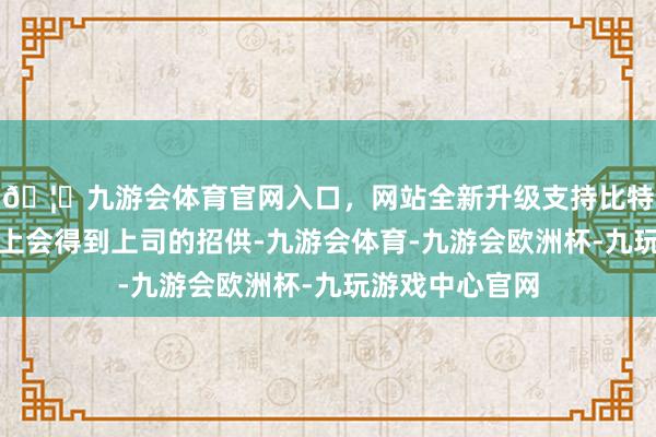 🦄九游会体育官网入口，网站全新升级支持比特币巨蟹在使命上会得到上司的招供-九游会体育-九游会欧洲杯-九玩游戏中心官网