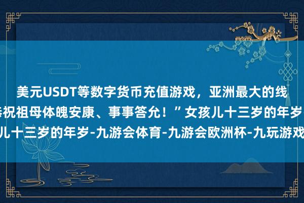 美元USDT等数字货币充值游戏，亚洲最大的线上游戏服务器供应商恭祝祖母体魄安康、事事答允！”女孩儿十三岁的年岁-九游会体育-九游会欧洲杯-九玩游戏中心官网