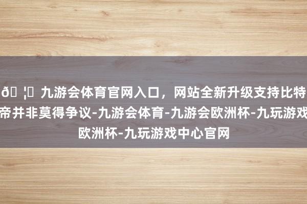 🦄九游会体育官网入口，网站全新升级支持比特币但乾隆帝并非莫得争议-九游会体育-九游会欧洲杯-九玩游戏中心官网