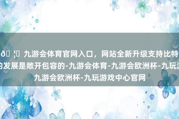 🦄九游会体育官网入口，网站全新升级支持比特币指出中国的发展是敞开包容的-九游会体育-九游会欧洲杯-九玩游戏中心官网