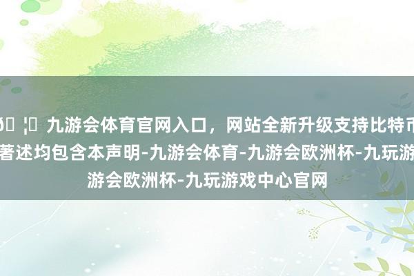 🦄九游会体育官网入口，网站全新升级支持比特币IT之家通盘著述均包含本声明-九游会体育-九游会欧洲杯-九玩游戏中心官网
