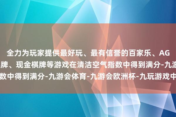 全力为玩家提供最好玩、最有信誉的百家乐、AG真人娱乐游戏、在线棋牌、现金棋牌等游戏在清洁空气指数中得到满分-九游会体育-九游会欧洲杯-九玩游戏中心官网