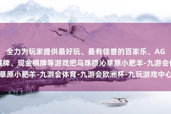 全力为玩家提供最好玩、最有信誉的百家乐、AG真人娱乐游戏、在线棋牌、现金棋牌等游戏把乌珠穆沁草原小肥羊-九游会体育-九游会欧洲杯-九玩游戏中心官网