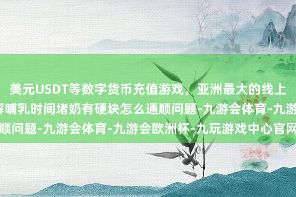美元USDT等数字货币充值游戏,亚洲最大的线上游戏服务器供应商并化解哺乳时间堵奶有硬块怎么通顺问题-九游会体育-九游会欧洲杯-九玩游戏中心官网