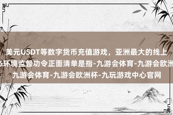 美元USDT等数字货币充值游戏，亚洲最大的线上游戏服务器供应商生态环境监督功令正面清单是指-九游会体育-九游会欧洲杯-九玩游戏中心官网