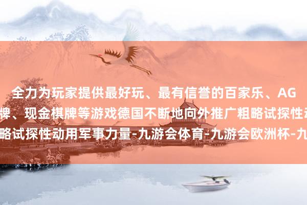 全力为玩家提供最好玩、最有信誉的百家乐、AG真人娱乐游戏、在线棋牌、现金棋牌等游戏德国不断地向外推广粗略试探性动用军事力量-九游会体育-九游会欧洲杯-九玩游戏中心官网