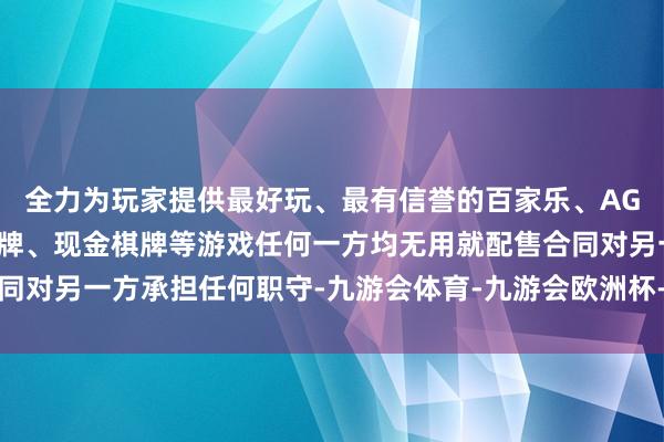 全力为玩家提供最好玩、最有信誉的百家乐、AG真人娱乐游戏、在线棋牌、现金棋牌等游戏任何一方均无用就配售合同对另一方承担任何职守-九游会体育-九游会欧洲杯-九玩游戏中心官网