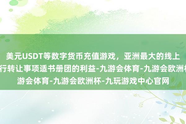 美元USDT等数字货币充值游戏，亚洲最大的线上游戏服务器供应商进行转让事项适书册团的利益-九游会体育-九游会欧洲杯-九玩游戏中心官网