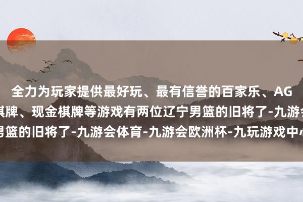 全力为玩家提供最好玩、最有信誉的百家乐、AG真人娱乐游戏、在线棋牌、现金棋牌等游戏有两位辽宁男篮的旧将了-九游会体育-九游会欧洲杯-九玩游戏中心官网