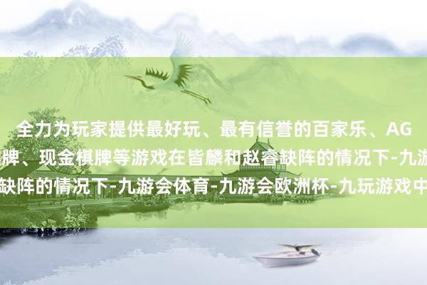 全力为玩家提供最好玩、最有信誉的百家乐、AG真人娱乐游戏、在线棋牌、现金棋牌等游戏在皆麟和赵睿缺阵的情况下-九游会体育-九游会欧洲杯-九玩游戏中心官网