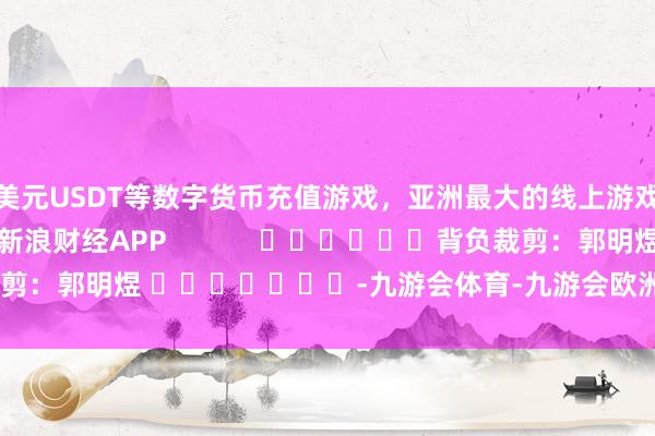 美元USDT等数字货币充值游戏，亚洲最大的线上游戏服务器供应商尽在新浪财经APP            						背负裁剪：郭明煜 							-九游会体育-九游会欧洲杯-九玩游戏中心官网