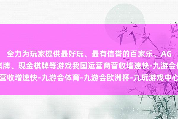 全力为玩家提供最好玩、最有信誉的百家乐、AG真人娱乐游戏、在线棋牌、现金棋牌等游戏我国运营商营收增速快-九游会体育-九游会欧洲杯-九玩游戏中心官网