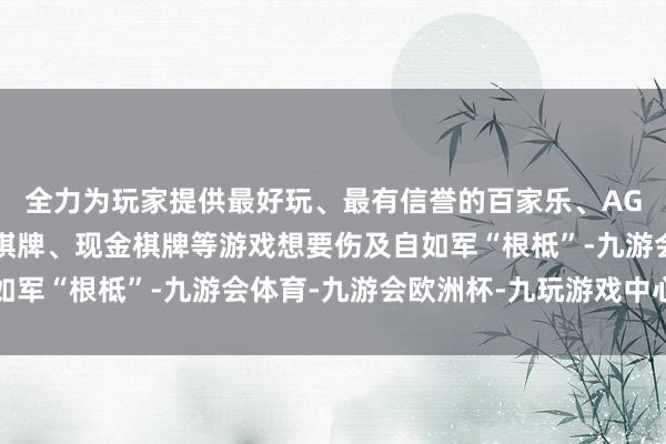 全力为玩家提供最好玩、最有信誉的百家乐、AG真人娱乐游戏、在线棋牌、现金棋牌等游戏想要伤及自如军“根柢”-九游会体育-九游会欧洲杯-九玩游戏中心官网