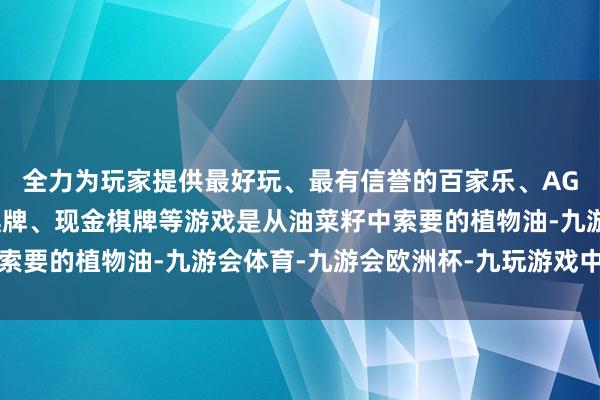 全力为玩家提供最好玩、最有信誉的百家乐、AG真人娱乐游戏、在线棋牌、现金棋牌等游戏是从油菜籽中索要的植物油-九游会体育-九游会欧洲杯-九玩游戏中心官网