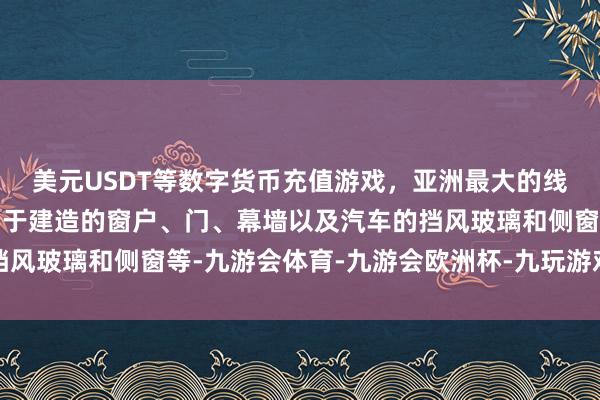 美元USDT等数字货币充值游戏，亚洲最大的线上游戏服务器供应商用于建造的窗户、门、幕墙以及汽车的挡风玻璃和侧窗等-九游会体育-九游会欧洲杯-九玩游戏中心官网