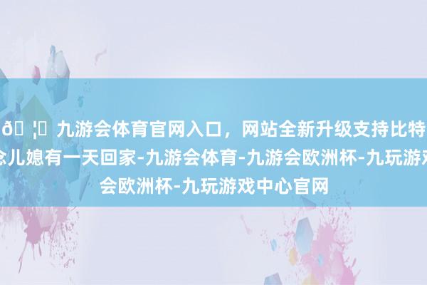 🦄九游会体育官网入口,网站全新升级支持比特币谁知说念儿媳有一天回家-九游会体育-九游会欧洲杯-九玩游戏中心官网