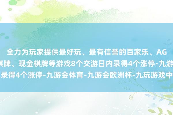 全力为玩家提供最好玩、最有信誉的百家乐、AG真人娱乐游戏、在线棋牌、现金棋牌等游戏8个交游日内录得4个涨停-九游会体育-九游会欧洲杯-九玩游戏中心官网