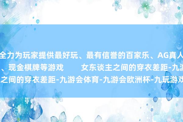 全力为玩家提供最好玩、最有信誉的百家乐、AG真人娱乐游戏、在线棋牌、现金棋牌等游戏        女东谈主之间的穿衣差距-九游会体育-九游会欧洲杯-九玩游戏中心官网