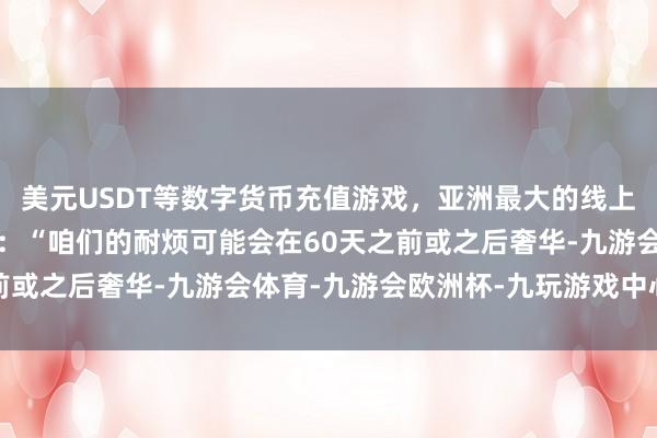 美元USDT等数字货币充值游戏,亚洲最大的线上游戏服务器供应商他说:“咱们的耐烦可能会在60天之前或之后奢华-九游会体育-九游会欧洲杯-九玩游戏中心官网
