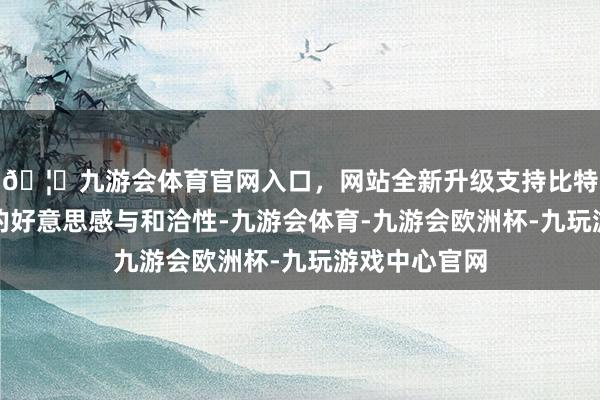 🦄九游会体育官网入口,网站全新升级支持比特币普及举座的好意思感与和洽性-九游会体育-九游会欧洲杯-九玩游戏中心官网