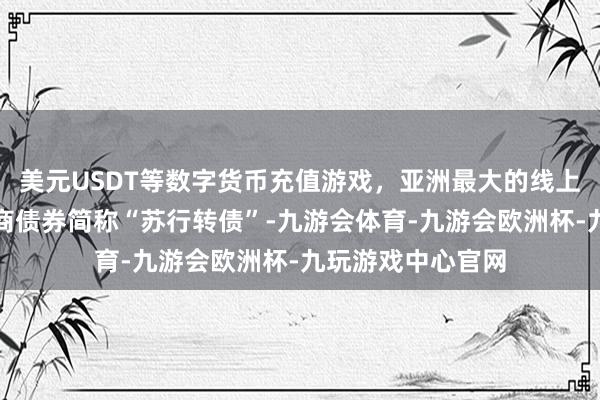 美元USDT等数字货币充值游戏，亚洲最大的线上游戏服务器供应商债券简称“苏行转债”-九游会体育-九游会欧洲杯-九玩游戏中心官网