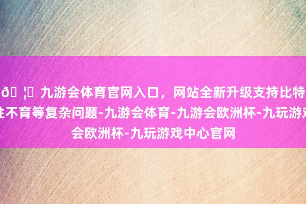 🦄九游会体育官网入口，网站全新升级支持比特币如故男性不育等复杂问题-九游会体育-九游会欧洲杯-九玩游戏中心官网