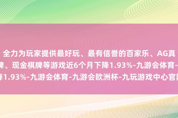 全力为玩家提供最好玩、最有信誉的百家乐、AG真人娱乐游戏、在线棋牌、现金棋牌等游戏近6个月下降1.93%-九游会体育-九游会欧洲杯-九玩游戏中心官网
