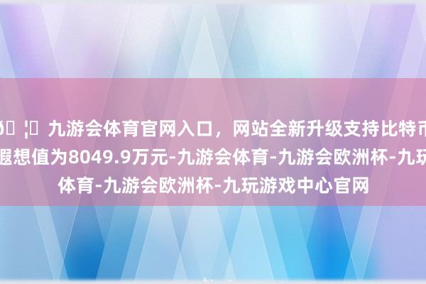 🦄九游会体育官网入口，网站全新升级支持比特币最新钞票净值遐想值为8049.9万元-九游会体育-九游会欧洲杯-九玩游戏中心官网