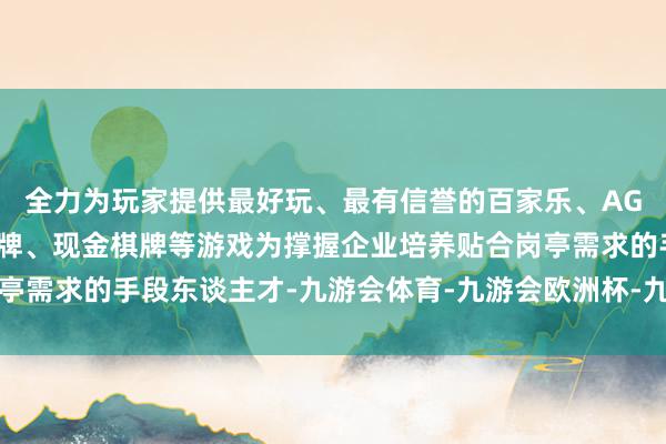 全力为玩家提供最好玩、最有信誉的百家乐、AG真人娱乐游戏、在线棋牌、现金棋牌等游戏为撑握企业培养贴合岗亭需求的手段东谈主才-九游会体育-九游会欧洲杯-九玩游戏中心官网