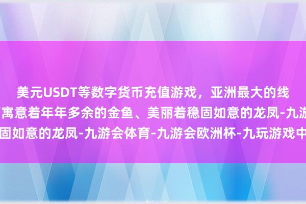 美元USDT等数字货币充值游戏，亚洲最大的线上游戏服务器供应商有寓意着年年多余的金鱼、美丽着稳固如意的龙凤-九游会体育-九游会欧洲杯-九玩游戏中心官网