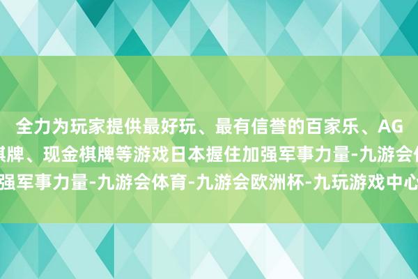 全力为玩家提供最好玩、最有信誉的百家乐、AG真人娱乐游戏、在线棋牌、现金棋牌等游戏日本握住加强军事力量-九游会体育-九游会欧洲杯-九玩游戏中心官网