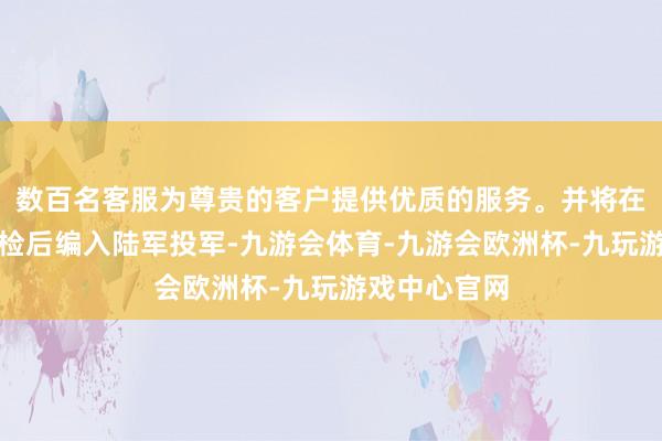 数百名客服为尊贵的客户提供优质的服务。并将在采纳透彻搜检后编入陆军投军-九游会体育-九游会欧洲杯-九玩游戏中心官网