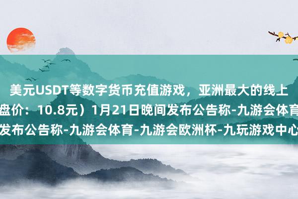 美元USDT等数字货币充值游戏，亚洲最大的线上游戏服务器供应商收盘价：10.8元）1月21日晚间发布公告称-九游会体育-九游会欧洲杯-九玩游戏中心官网